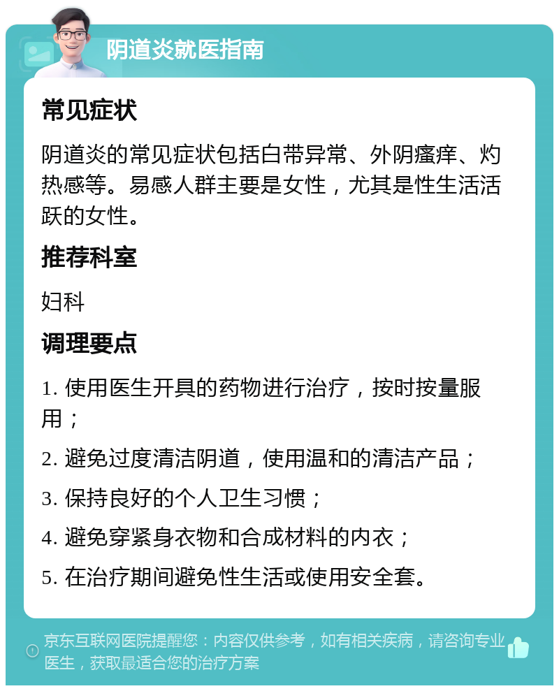 阴道炎就医指南 常见症状 阴道炎的常见症状包括白带异常、外阴瘙痒、灼热感等。易感人群主要是女性，尤其是性生活活跃的女性。 推荐科室 妇科 调理要点 1. 使用医生开具的药物进行治疗，按时按量服用； 2. 避免过度清洁阴道，使用温和的清洁产品； 3. 保持良好的个人卫生习惯； 4. 避免穿紧身衣物和合成材料的内衣； 5. 在治疗期间避免性生活或使用安全套。