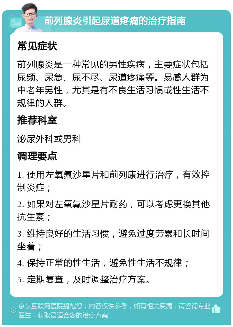 前列腺炎引起尿道疼痛的治疗指南 常见症状 前列腺炎是一种常见的男性疾病，主要症状包括尿频、尿急、尿不尽、尿道疼痛等。易感人群为中老年男性，尤其是有不良生活习惯或性生活不规律的人群。 推荐科室 泌尿外科或男科 调理要点 1. 使用左氧氟沙星片和前列康进行治疗，有效控制炎症； 2. 如果对左氧氟沙星片耐药，可以考虑更换其他抗生素； 3. 维持良好的生活习惯，避免过度劳累和长时间坐着； 4. 保持正常的性生活，避免性生活不规律； 5. 定期复查，及时调整治疗方案。