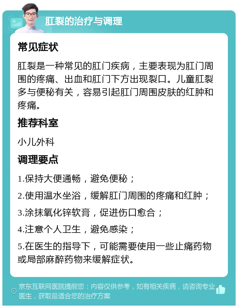 肛裂的治疗与调理 常见症状 肛裂是一种常见的肛门疾病，主要表现为肛门周围的疼痛、出血和肛门下方出现裂口。儿童肛裂多与便秘有关，容易引起肛门周围皮肤的红肿和疼痛。 推荐科室 小儿外科 调理要点 1.保持大便通畅，避免便秘； 2.使用温水坐浴，缓解肛门周围的疼痛和红肿； 3.涂抹氧化锌软膏，促进伤口愈合； 4.注意个人卫生，避免感染； 5.在医生的指导下，可能需要使用一些止痛药物或局部麻醉药物来缓解症状。