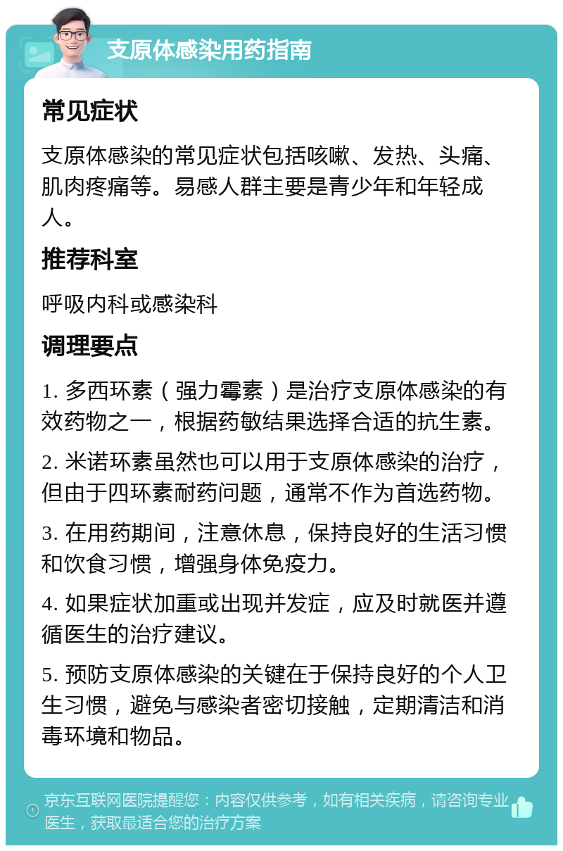 支原体感染用药指南 常见症状 支原体感染的常见症状包括咳嗽、发热、头痛、肌肉疼痛等。易感人群主要是青少年和年轻成人。 推荐科室 呼吸内科或感染科 调理要点 1. 多西环素（强力霉素）是治疗支原体感染的有效药物之一，根据药敏结果选择合适的抗生素。 2. 米诺环素虽然也可以用于支原体感染的治疗，但由于四环素耐药问题，通常不作为首选药物。 3. 在用药期间，注意休息，保持良好的生活习惯和饮食习惯，增强身体免疫力。 4. 如果症状加重或出现并发症，应及时就医并遵循医生的治疗建议。 5. 预防支原体感染的关键在于保持良好的个人卫生习惯，避免与感染者密切接触，定期清洁和消毒环境和物品。