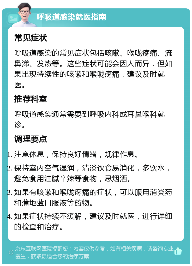 呼吸道感染就医指南 常见症状 呼吸道感染的常见症状包括咳嗽、喉咙疼痛、流鼻涕、发热等。这些症状可能会因人而异，但如果出现持续性的咳嗽和喉咙疼痛，建议及时就医。 推荐科室 呼吸道感染通常需要到呼吸内科或耳鼻喉科就诊。 调理要点 注意休息，保持良好情绪，规律作息。 保持室内空气湿润，清淡饮食易消化，多饮水，避免食用油腻辛辣等食物，忌烟酒。 如果有咳嗽和喉咙疼痛的症状，可以服用消炎药和蒲地蓝口服液等药物。 如果症状持续不缓解，建议及时就医，进行详细的检查和治疗。