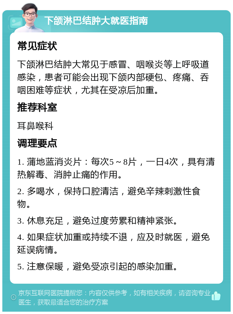 下颌淋巴结肿大就医指南 常见症状 下颌淋巴结肿大常见于感冒、咽喉炎等上呼吸道感染，患者可能会出现下颌内部硬包、疼痛、吞咽困难等症状，尤其在受凉后加重。 推荐科室 耳鼻喉科 调理要点 1. 蒲地蓝消炎片：每次5～8片，一日4次，具有清热解毒、消肿止痛的作用。 2. 多喝水，保持口腔清洁，避免辛辣刺激性食物。 3. 休息充足，避免过度劳累和精神紧张。 4. 如果症状加重或持续不退，应及时就医，避免延误病情。 5. 注意保暖，避免受凉引起的感染加重。