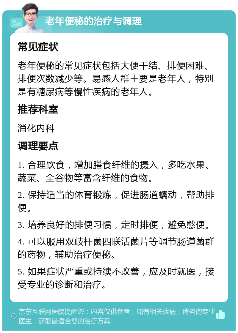 老年便秘的治疗与调理 常见症状 老年便秘的常见症状包括大便干结、排便困难、排便次数减少等。易感人群主要是老年人，特别是有糖尿病等慢性疾病的老年人。 推荐科室 消化内科 调理要点 1. 合理饮食，增加膳食纤维的摄入，多吃水果、蔬菜、全谷物等富含纤维的食物。 2. 保持适当的体育锻炼，促进肠道蠕动，帮助排便。 3. 培养良好的排便习惯，定时排便，避免憋便。 4. 可以服用双歧杆菌四联活菌片等调节肠道菌群的药物，辅助治疗便秘。 5. 如果症状严重或持续不改善，应及时就医，接受专业的诊断和治疗。