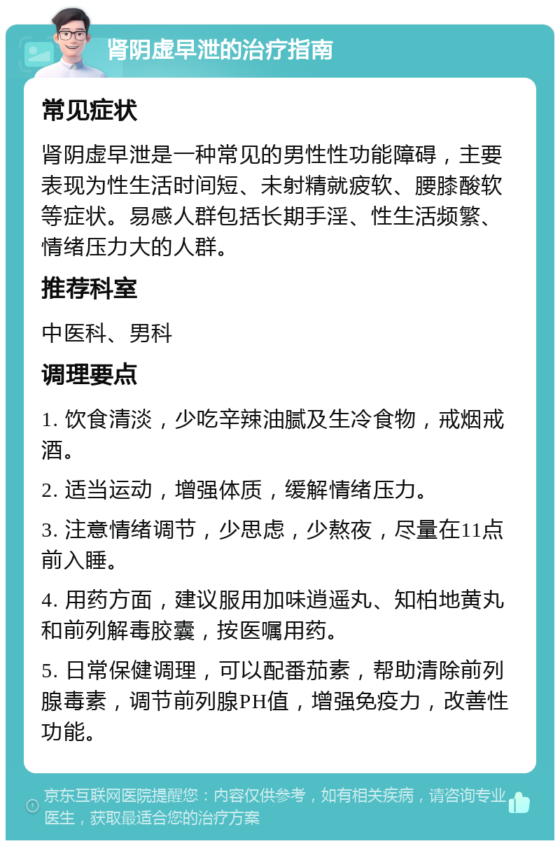 肾阴虚早泄的治疗指南 常见症状 肾阴虚早泄是一种常见的男性性功能障碍，主要表现为性生活时间短、未射精就疲软、腰膝酸软等症状。易感人群包括长期手淫、性生活频繁、情绪压力大的人群。 推荐科室 中医科、男科 调理要点 1. 饮食清淡，少吃辛辣油腻及生冷食物，戒烟戒酒。 2. 适当运动，增强体质，缓解情绪压力。 3. 注意情绪调节，少思虑，少熬夜，尽量在11点前入睡。 4. 用药方面，建议服用加味逍遥丸、知柏地黄丸和前列解毒胶囊，按医嘱用药。 5. 日常保健调理，可以配番茄素，帮助清除前列腺毒素，调节前列腺PH值，增强免疫力，改善性功能。