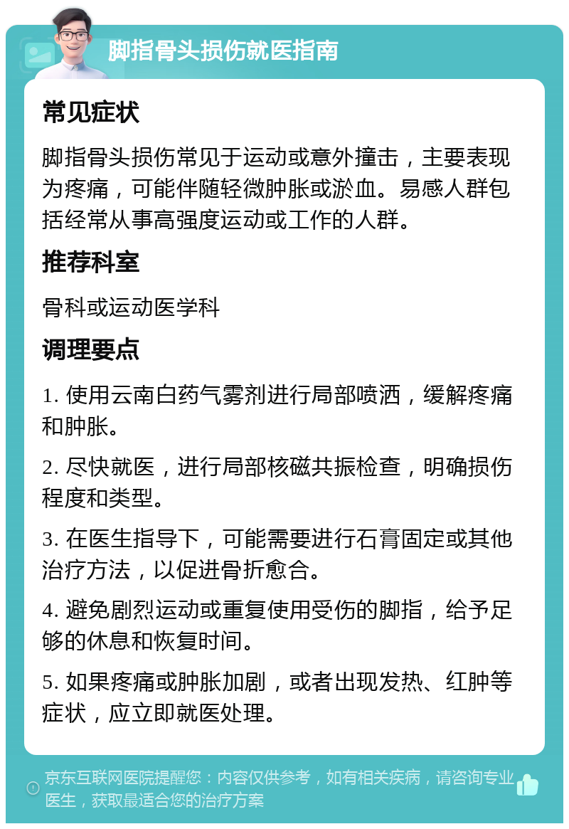 脚指骨头损伤就医指南 常见症状 脚指骨头损伤常见于运动或意外撞击，主要表现为疼痛，可能伴随轻微肿胀或淤血。易感人群包括经常从事高强度运动或工作的人群。 推荐科室 骨科或运动医学科 调理要点 1. 使用云南白药气雾剂进行局部喷洒，缓解疼痛和肿胀。 2. 尽快就医，进行局部核磁共振检查，明确损伤程度和类型。 3. 在医生指导下，可能需要进行石膏固定或其他治疗方法，以促进骨折愈合。 4. 避免剧烈运动或重复使用受伤的脚指，给予足够的休息和恢复时间。 5. 如果疼痛或肿胀加剧，或者出现发热、红肿等症状，应立即就医处理。