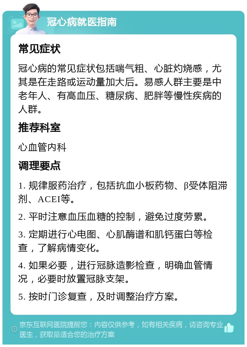 冠心病就医指南 常见症状 冠心病的常见症状包括喘气粗、心脏灼烧感，尤其是在走路或运动量加大后。易感人群主要是中老年人、有高血压、糖尿病、肥胖等慢性疾病的人群。 推荐科室 心血管内科 调理要点 1. 规律服药治疗，包括抗血小板药物、β受体阻滞剂、ACEI等。 2. 平时注意血压血糖的控制，避免过度劳累。 3. 定期进行心电图、心肌酶谱和肌钙蛋白等检查，了解病情变化。 4. 如果必要，进行冠脉造影检查，明确血管情况，必要时放置冠脉支架。 5. 按时门诊复查，及时调整治疗方案。