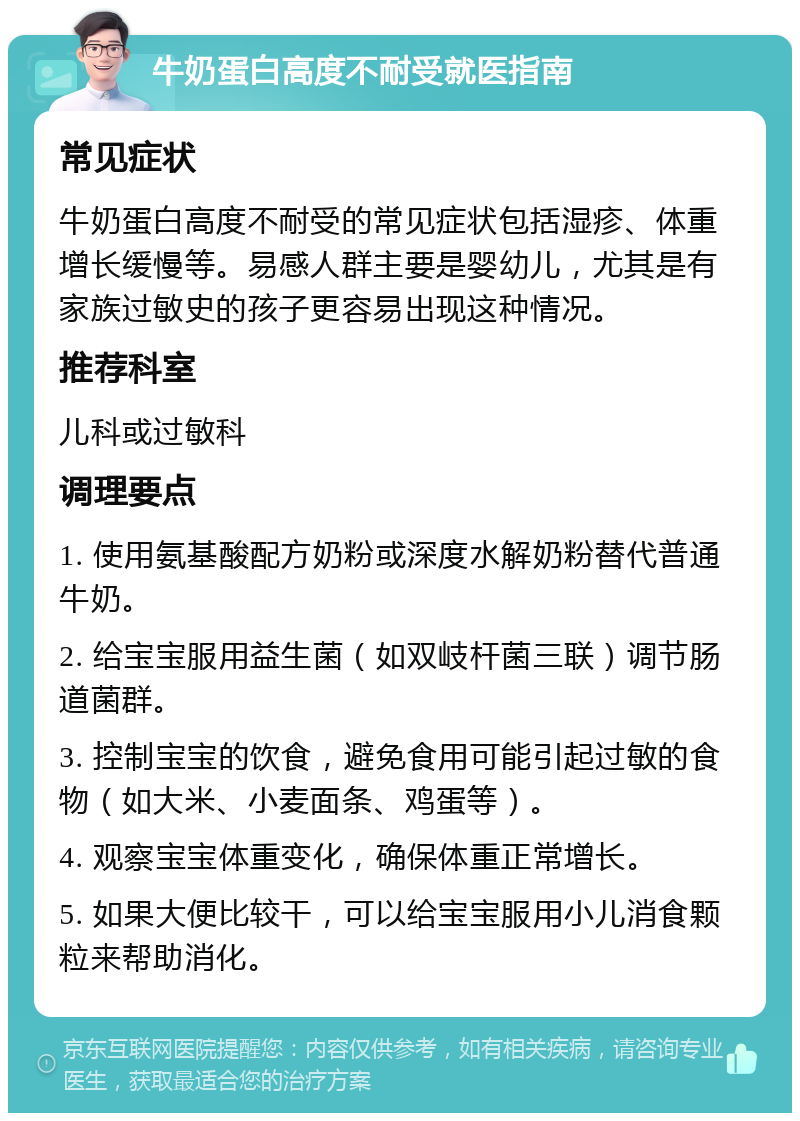 牛奶蛋白高度不耐受就医指南 常见症状 牛奶蛋白高度不耐受的常见症状包括湿疹、体重增长缓慢等。易感人群主要是婴幼儿，尤其是有家族过敏史的孩子更容易出现这种情况。 推荐科室 儿科或过敏科 调理要点 1. 使用氨基酸配方奶粉或深度水解奶粉替代普通牛奶。 2. 给宝宝服用益生菌（如双岐杆菌三联）调节肠道菌群。 3. 控制宝宝的饮食，避免食用可能引起过敏的食物（如大米、小麦面条、鸡蛋等）。 4. 观察宝宝体重变化，确保体重正常增长。 5. 如果大便比较干，可以给宝宝服用小儿消食颗粒来帮助消化。