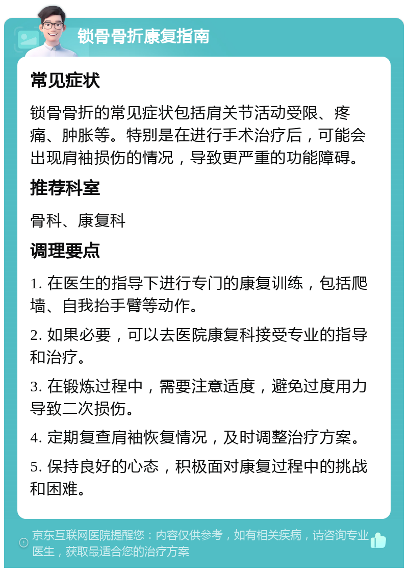 锁骨骨折康复指南 常见症状 锁骨骨折的常见症状包括肩关节活动受限、疼痛、肿胀等。特别是在进行手术治疗后，可能会出现肩袖损伤的情况，导致更严重的功能障碍。 推荐科室 骨科、康复科 调理要点 1. 在医生的指导下进行专门的康复训练，包括爬墙、自我抬手臂等动作。 2. 如果必要，可以去医院康复科接受专业的指导和治疗。 3. 在锻炼过程中，需要注意适度，避免过度用力导致二次损伤。 4. 定期复查肩袖恢复情况，及时调整治疗方案。 5. 保持良好的心态，积极面对康复过程中的挑战和困难。