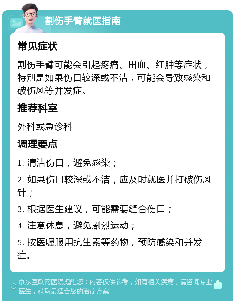 割伤手臂就医指南 常见症状 割伤手臂可能会引起疼痛、出血、红肿等症状，特别是如果伤口较深或不洁，可能会导致感染和破伤风等并发症。 推荐科室 外科或急诊科 调理要点 1. 清洁伤口，避免感染； 2. 如果伤口较深或不洁，应及时就医并打破伤风针； 3. 根据医生建议，可能需要缝合伤口； 4. 注意休息，避免剧烈运动； 5. 按医嘱服用抗生素等药物，预防感染和并发症。