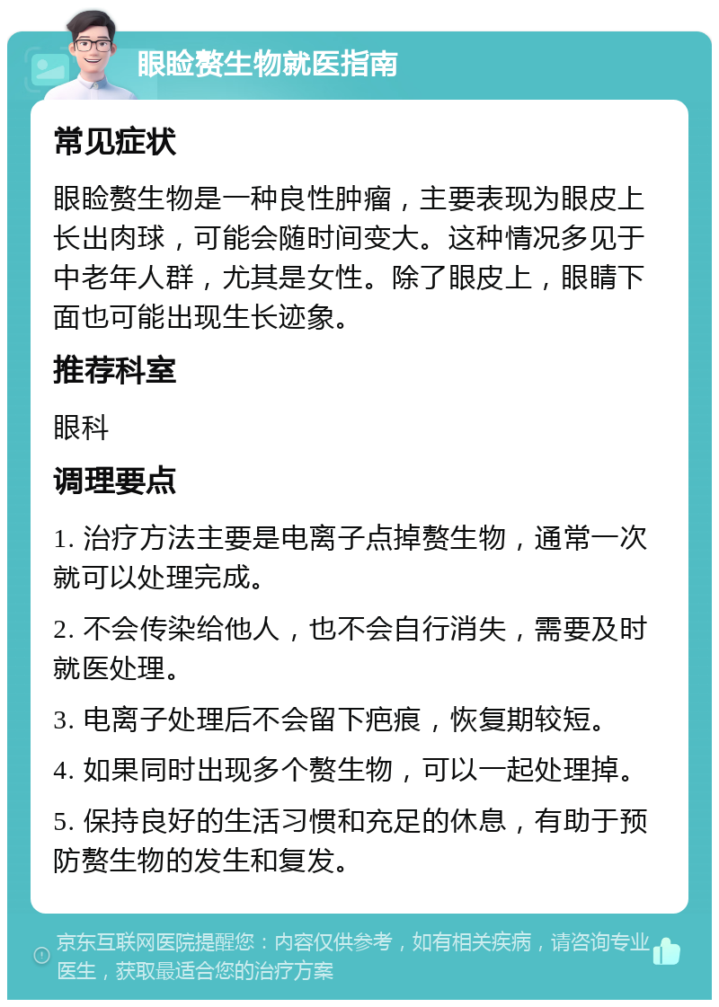 眼睑赘生物就医指南 常见症状 眼睑赘生物是一种良性肿瘤，主要表现为眼皮上长出肉球，可能会随时间变大。这种情况多见于中老年人群，尤其是女性。除了眼皮上，眼睛下面也可能出现生长迹象。 推荐科室 眼科 调理要点 1. 治疗方法主要是电离子点掉赘生物，通常一次就可以处理完成。 2. 不会传染给他人，也不会自行消失，需要及时就医处理。 3. 电离子处理后不会留下疤痕，恢复期较短。 4. 如果同时出现多个赘生物，可以一起处理掉。 5. 保持良好的生活习惯和充足的休息，有助于预防赘生物的发生和复发。