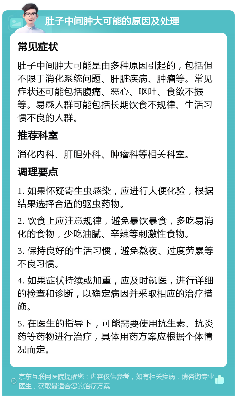 肚子中间肿大可能的原因及处理 常见症状 肚子中间肿大可能是由多种原因引起的，包括但不限于消化系统问题、肝脏疾病、肿瘤等。常见症状还可能包括腹痛、恶心、呕吐、食欲不振等。易感人群可能包括长期饮食不规律、生活习惯不良的人群。 推荐科室 消化内科、肝胆外科、肿瘤科等相关科室。 调理要点 1. 如果怀疑寄生虫感染，应进行大便化验，根据结果选择合适的驱虫药物。 2. 饮食上应注意规律，避免暴饮暴食，多吃易消化的食物，少吃油腻、辛辣等刺激性食物。 3. 保持良好的生活习惯，避免熬夜、过度劳累等不良习惯。 4. 如果症状持续或加重，应及时就医，进行详细的检查和诊断，以确定病因并采取相应的治疗措施。 5. 在医生的指导下，可能需要使用抗生素、抗炎药等药物进行治疗，具体用药方案应根据个体情况而定。