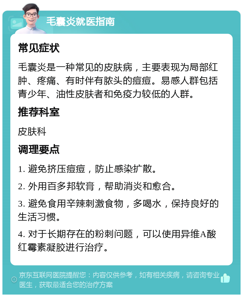 毛囊炎就医指南 常见症状 毛囊炎是一种常见的皮肤病，主要表现为局部红肿、疼痛、有时伴有脓头的痘痘。易感人群包括青少年、油性皮肤者和免疫力较低的人群。 推荐科室 皮肤科 调理要点 1. 避免挤压痘痘，防止感染扩散。 2. 外用百多邦软膏，帮助消炎和愈合。 3. 避免食用辛辣刺激食物，多喝水，保持良好的生活习惯。 4. 对于长期存在的粉刺问题，可以使用异维A酸红霉素凝胶进行治疗。