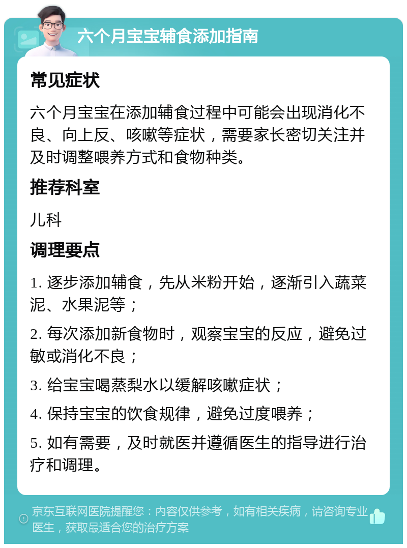 六个月宝宝辅食添加指南 常见症状 六个月宝宝在添加辅食过程中可能会出现消化不良、向上反、咳嗽等症状，需要家长密切关注并及时调整喂养方式和食物种类。 推荐科室 儿科 调理要点 1. 逐步添加辅食，先从米粉开始，逐渐引入蔬菜泥、水果泥等； 2. 每次添加新食物时，观察宝宝的反应，避免过敏或消化不良； 3. 给宝宝喝蒸梨水以缓解咳嗽症状； 4. 保持宝宝的饮食规律，避免过度喂养； 5. 如有需要，及时就医并遵循医生的指导进行治疗和调理。