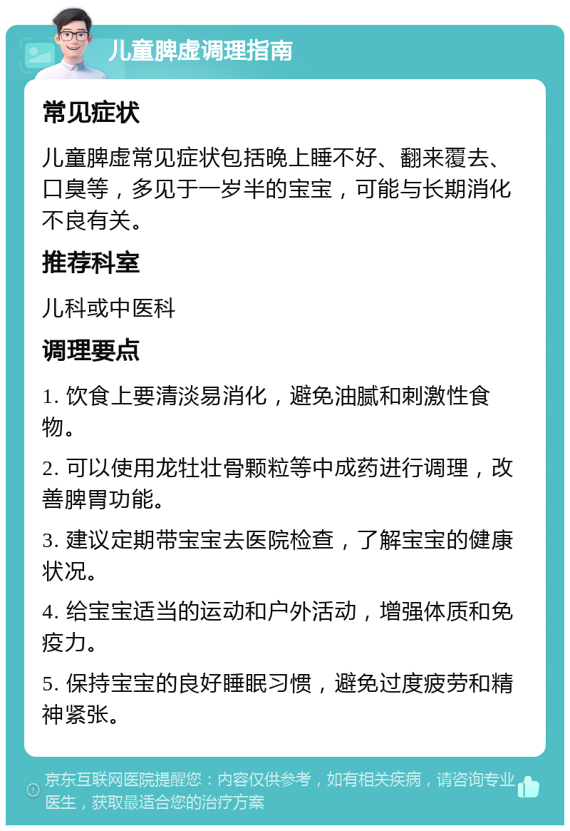 儿童脾虚调理指南 常见症状 儿童脾虚常见症状包括晚上睡不好、翻来覆去、口臭等，多见于一岁半的宝宝，可能与长期消化不良有关。 推荐科室 儿科或中医科 调理要点 1. 饮食上要清淡易消化，避免油腻和刺激性食物。 2. 可以使用龙牡壮骨颗粒等中成药进行调理，改善脾胃功能。 3. 建议定期带宝宝去医院检查，了解宝宝的健康状况。 4. 给宝宝适当的运动和户外活动，增强体质和免疫力。 5. 保持宝宝的良好睡眠习惯，避免过度疲劳和精神紧张。