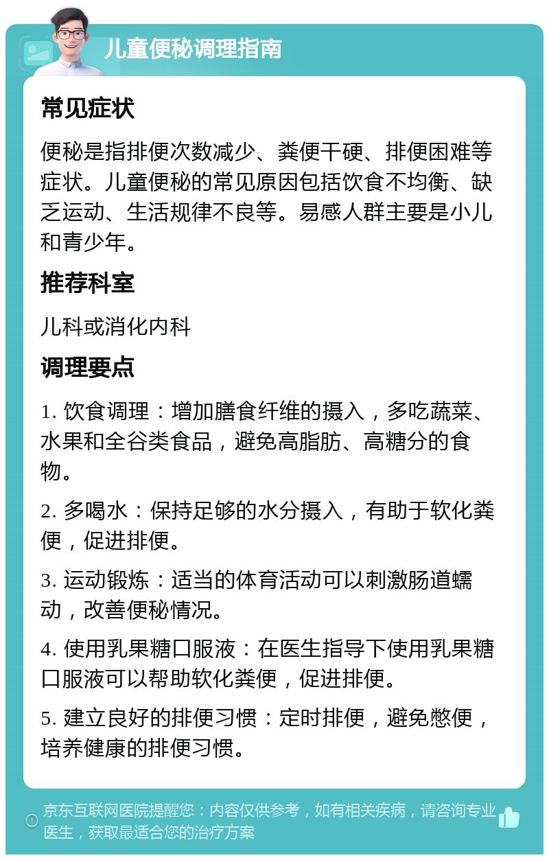 儿童便秘调理指南 常见症状 便秘是指排便次数减少、粪便干硬、排便困难等症状。儿童便秘的常见原因包括饮食不均衡、缺乏运动、生活规律不良等。易感人群主要是小儿和青少年。 推荐科室 儿科或消化内科 调理要点 1. 饮食调理：增加膳食纤维的摄入，多吃蔬菜、水果和全谷类食品，避免高脂肪、高糖分的食物。 2. 多喝水：保持足够的水分摄入，有助于软化粪便，促进排便。 3. 运动锻炼：适当的体育活动可以刺激肠道蠕动，改善便秘情况。 4. 使用乳果糖口服液：在医生指导下使用乳果糖口服液可以帮助软化粪便，促进排便。 5. 建立良好的排便习惯：定时排便，避免憋便，培养健康的排便习惯。