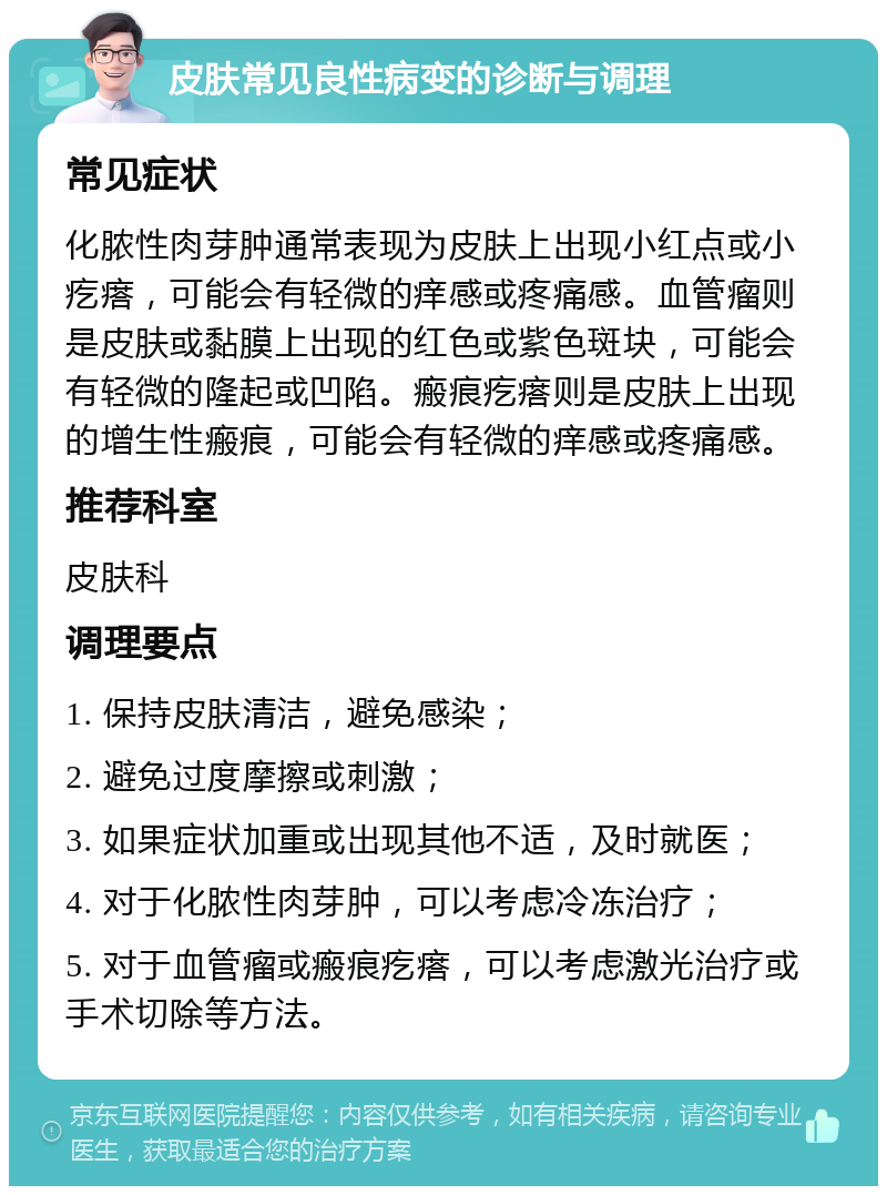 皮肤常见良性病变的诊断与调理 常见症状 化脓性肉芽肿通常表现为皮肤上出现小红点或小疙瘩，可能会有轻微的痒感或疼痛感。血管瘤则是皮肤或黏膜上出现的红色或紫色斑块，可能会有轻微的隆起或凹陷。瘢痕疙瘩则是皮肤上出现的增生性瘢痕，可能会有轻微的痒感或疼痛感。 推荐科室 皮肤科 调理要点 1. 保持皮肤清洁，避免感染； 2. 避免过度摩擦或刺激； 3. 如果症状加重或出现其他不适，及时就医； 4. 对于化脓性肉芽肿，可以考虑冷冻治疗； 5. 对于血管瘤或瘢痕疙瘩，可以考虑激光治疗或手术切除等方法。