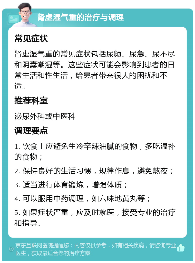 肾虚湿气重的治疗与调理 常见症状 肾虚湿气重的常见症状包括尿频、尿急、尿不尽和阴囊潮湿等。这些症状可能会影响到患者的日常生活和性生活，给患者带来很大的困扰和不适。 推荐科室 泌尿外科或中医科 调理要点 1. 饮食上应避免生冷辛辣油腻的食物，多吃温补的食物； 2. 保持良好的生活习惯，规律作息，避免熬夜； 3. 适当进行体育锻炼，增强体质； 4. 可以服用中药调理，如六味地黄丸等； 5. 如果症状严重，应及时就医，接受专业的治疗和指导。