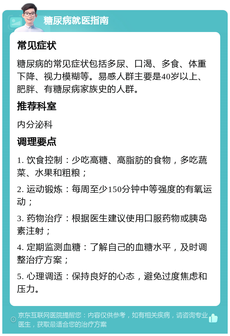 糖尿病就医指南 常见症状 糖尿病的常见症状包括多尿、口渴、多食、体重下降、视力模糊等。易感人群主要是40岁以上、肥胖、有糖尿病家族史的人群。 推荐科室 内分泌科 调理要点 1. 饮食控制：少吃高糖、高脂肪的食物，多吃蔬菜、水果和粗粮； 2. 运动锻炼：每周至少150分钟中等强度的有氧运动； 3. 药物治疗：根据医生建议使用口服药物或胰岛素注射； 4. 定期监测血糖：了解自己的血糖水平，及时调整治疗方案； 5. 心理调适：保持良好的心态，避免过度焦虑和压力。