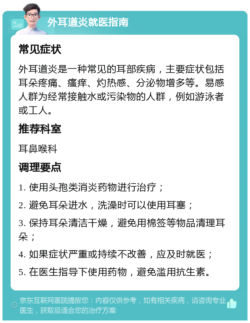 外耳道炎就医指南 常见症状 外耳道炎是一种常见的耳部疾病，主要症状包括耳朵疼痛、瘙痒、灼热感、分泌物增多等。易感人群为经常接触水或污染物的人群，例如游泳者或工人。 推荐科室 耳鼻喉科 调理要点 1. 使用头孢类消炎药物进行治疗； 2. 避免耳朵进水，洗澡时可以使用耳塞； 3. 保持耳朵清洁干燥，避免用棉签等物品清理耳朵； 4. 如果症状严重或持续不改善，应及时就医； 5. 在医生指导下使用药物，避免滥用抗生素。