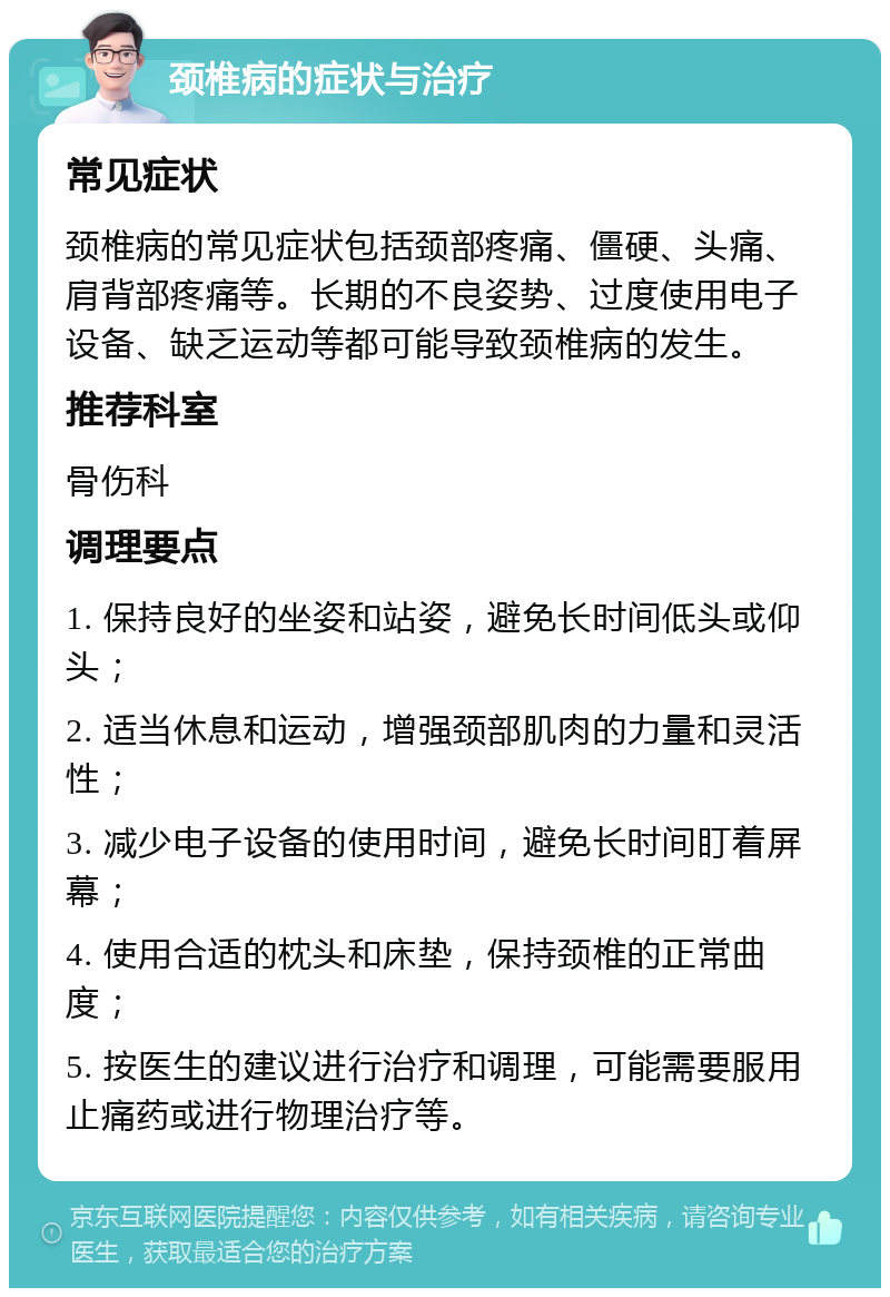 颈椎病的症状与治疗 常见症状 颈椎病的常见症状包括颈部疼痛、僵硬、头痛、肩背部疼痛等。长期的不良姿势、过度使用电子设备、缺乏运动等都可能导致颈椎病的发生。 推荐科室 骨伤科 调理要点 1. 保持良好的坐姿和站姿，避免长时间低头或仰头； 2. 适当休息和运动，增强颈部肌肉的力量和灵活性； 3. 减少电子设备的使用时间，避免长时间盯着屏幕； 4. 使用合适的枕头和床垫，保持颈椎的正常曲度； 5. 按医生的建议进行治疗和调理，可能需要服用止痛药或进行物理治疗等。