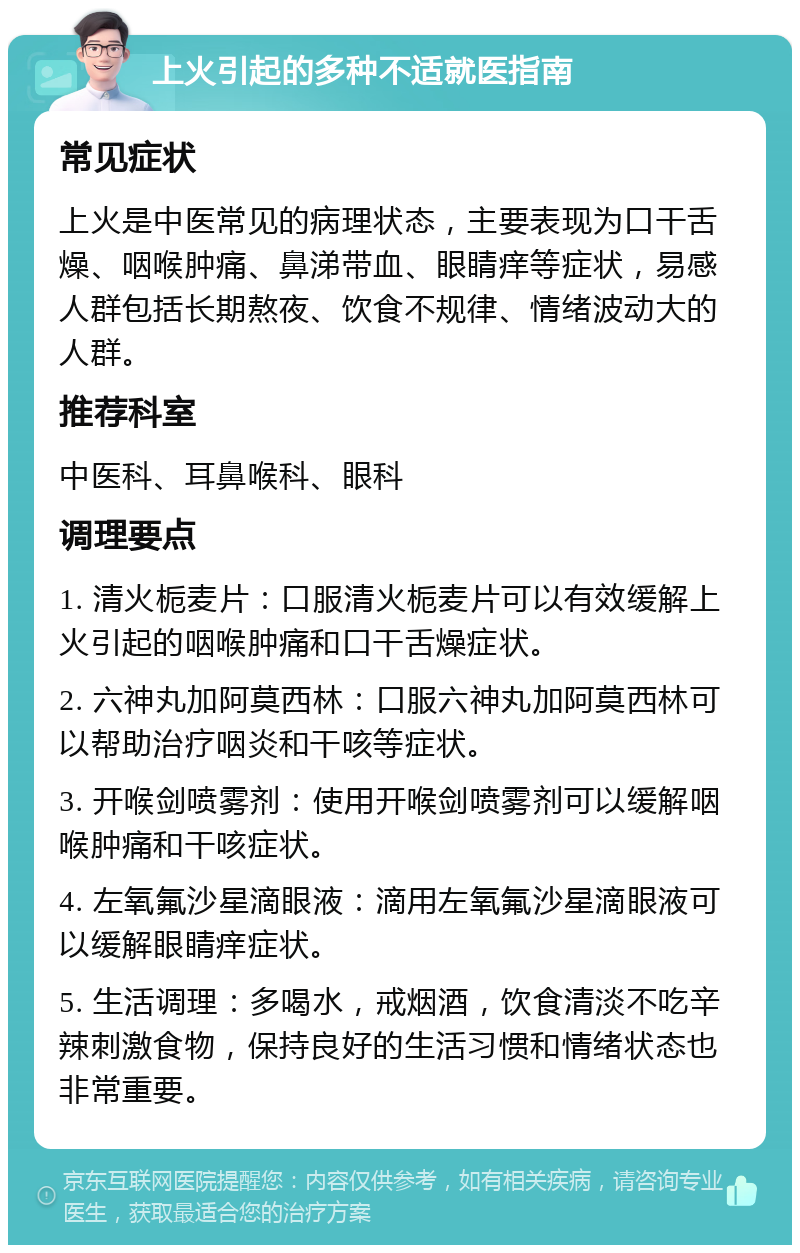 上火引起的多种不适就医指南 常见症状 上火是中医常见的病理状态，主要表现为口干舌燥、咽喉肿痛、鼻涕带血、眼睛痒等症状，易感人群包括长期熬夜、饮食不规律、情绪波动大的人群。 推荐科室 中医科、耳鼻喉科、眼科 调理要点 1. 清火栀麦片：口服清火栀麦片可以有效缓解上火引起的咽喉肿痛和口干舌燥症状。 2. 六神丸加阿莫西林：口服六神丸加阿莫西林可以帮助治疗咽炎和干咳等症状。 3. 开喉剑喷雾剂：使用开喉剑喷雾剂可以缓解咽喉肿痛和干咳症状。 4. 左氧氟沙星滴眼液：滴用左氧氟沙星滴眼液可以缓解眼睛痒症状。 5. 生活调理：多喝水，戒烟酒，饮食清淡不吃辛辣刺激食物，保持良好的生活习惯和情绪状态也非常重要。