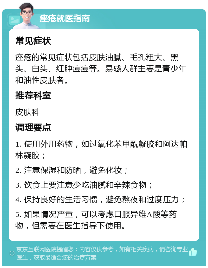 痤疮就医指南 常见症状 痤疮的常见症状包括皮肤油腻、毛孔粗大、黑头、白头、红肿痘痘等。易感人群主要是青少年和油性皮肤者。 推荐科室 皮肤科 调理要点 1. 使用外用药物，如过氧化苯甲酰凝胶和阿达帕林凝胶； 2. 注意保湿和防晒，避免化妆； 3. 饮食上要注意少吃油腻和辛辣食物； 4. 保持良好的生活习惯，避免熬夜和过度压力； 5. 如果情况严重，可以考虑口服异维A酸等药物，但需要在医生指导下使用。