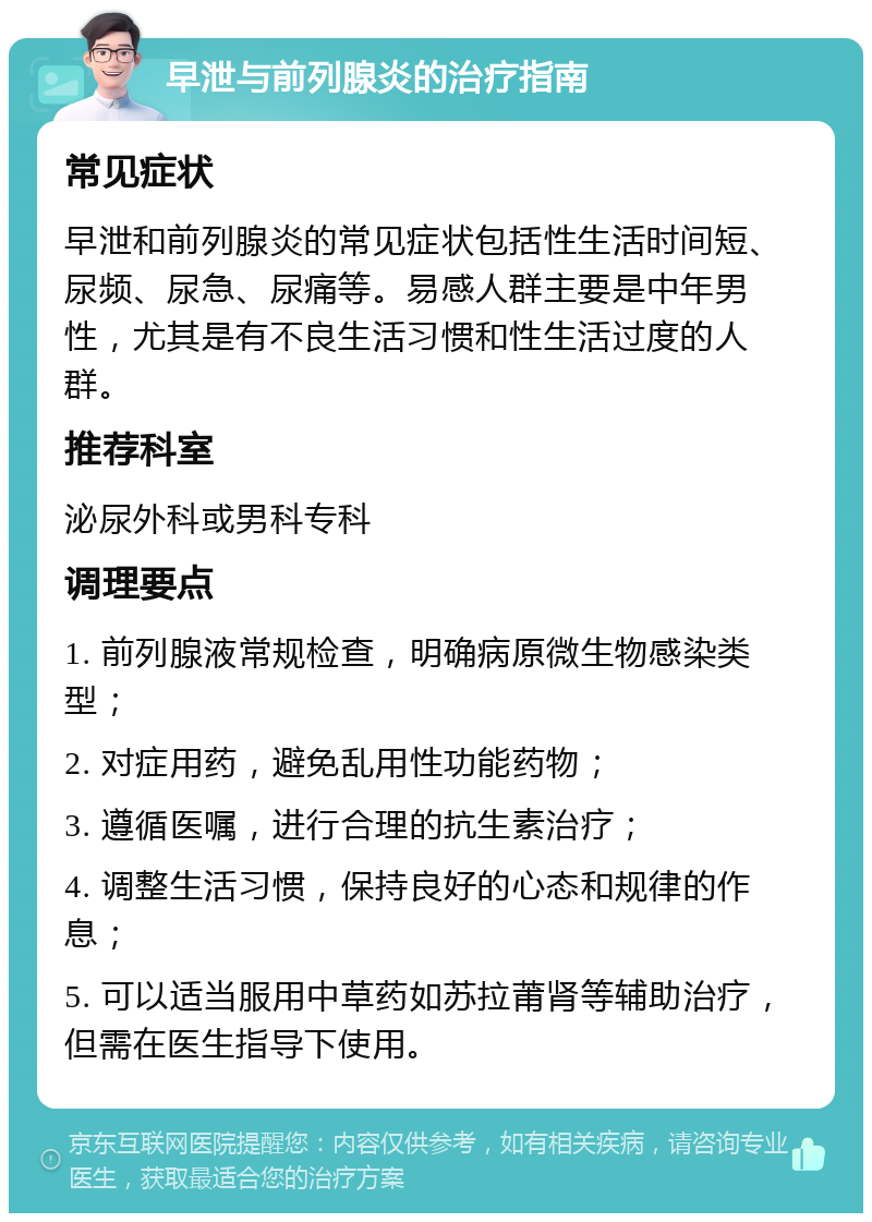 早泄与前列腺炎的治疗指南 常见症状 早泄和前列腺炎的常见症状包括性生活时间短、尿频、尿急、尿痛等。易感人群主要是中年男性，尤其是有不良生活习惯和性生活过度的人群。 推荐科室 泌尿外科或男科专科 调理要点 1. 前列腺液常规检查，明确病原微生物感染类型； 2. 对症用药，避免乱用性功能药物； 3. 遵循医嘱，进行合理的抗生素治疗； 4. 调整生活习惯，保持良好的心态和规律的作息； 5. 可以适当服用中草药如苏拉莆肾等辅助治疗，但需在医生指导下使用。