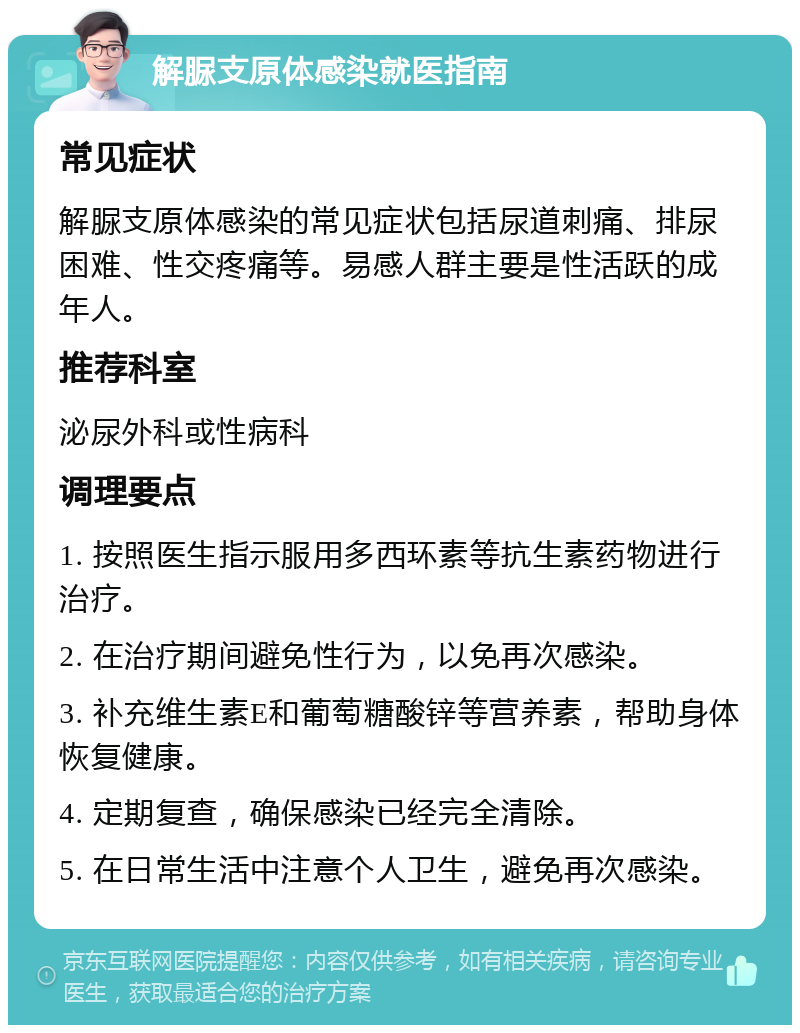 解脲支原体感染就医指南 常见症状 解脲支原体感染的常见症状包括尿道刺痛、排尿困难、性交疼痛等。易感人群主要是性活跃的成年人。 推荐科室 泌尿外科或性病科 调理要点 1. 按照医生指示服用多西环素等抗生素药物进行治疗。 2. 在治疗期间避免性行为，以免再次感染。 3. 补充维生素E和葡萄糖酸锌等营养素，帮助身体恢复健康。 4. 定期复查，确保感染已经完全清除。 5. 在日常生活中注意个人卫生，避免再次感染。