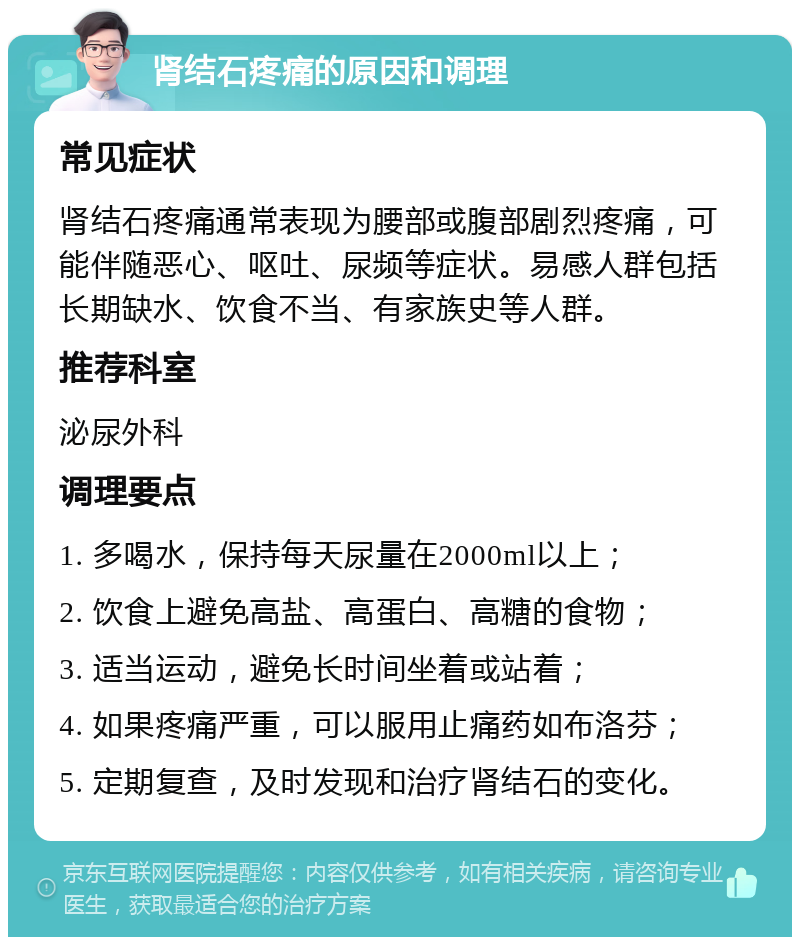 肾结石疼痛的原因和调理 常见症状 肾结石疼痛通常表现为腰部或腹部剧烈疼痛，可能伴随恶心、呕吐、尿频等症状。易感人群包括长期缺水、饮食不当、有家族史等人群。 推荐科室 泌尿外科 调理要点 1. 多喝水，保持每天尿量在2000ml以上； 2. 饮食上避免高盐、高蛋白、高糖的食物； 3. 适当运动，避免长时间坐着或站着； 4. 如果疼痛严重，可以服用止痛药如布洛芬； 5. 定期复查，及时发现和治疗肾结石的变化。