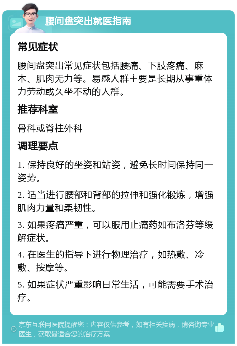 腰间盘突出就医指南 常见症状 腰间盘突出常见症状包括腰痛、下肢疼痛、麻木、肌肉无力等。易感人群主要是长期从事重体力劳动或久坐不动的人群。 推荐科室 骨科或脊柱外科 调理要点 1. 保持良好的坐姿和站姿，避免长时间保持同一姿势。 2. 适当进行腰部和背部的拉伸和强化锻炼，增强肌肉力量和柔韧性。 3. 如果疼痛严重，可以服用止痛药如布洛芬等缓解症状。 4. 在医生的指导下进行物理治疗，如热敷、冷敷、按摩等。 5. 如果症状严重影响日常生活，可能需要手术治疗。