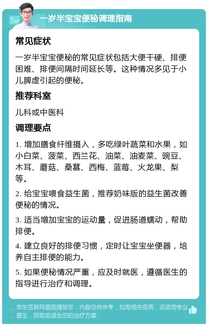 一岁半宝宝便秘调理指南 常见症状 一岁半宝宝便秘的常见症状包括大便干硬、排便困难、排便间隔时间延长等。这种情况多见于小儿脾虚引起的便秘。 推荐科室 儿科或中医科 调理要点 1. 增加膳食纤维摄入，多吃绿叶蔬菜和水果，如小白菜、菠菜、西兰花、油菜、油麦菜、豌豆、木耳、蘑菇、桑葚、西梅、蓝莓、火龙果、梨等。 2. 给宝宝喂食益生菌，推荐奶味版的益生菌改善便秘的情况。 3. 适当增加宝宝的运动量，促进肠道蠕动，帮助排便。 4. 建立良好的排便习惯，定时让宝宝坐便器，培养自主排便的能力。 5. 如果便秘情况严重，应及时就医，遵循医生的指导进行治疗和调理。