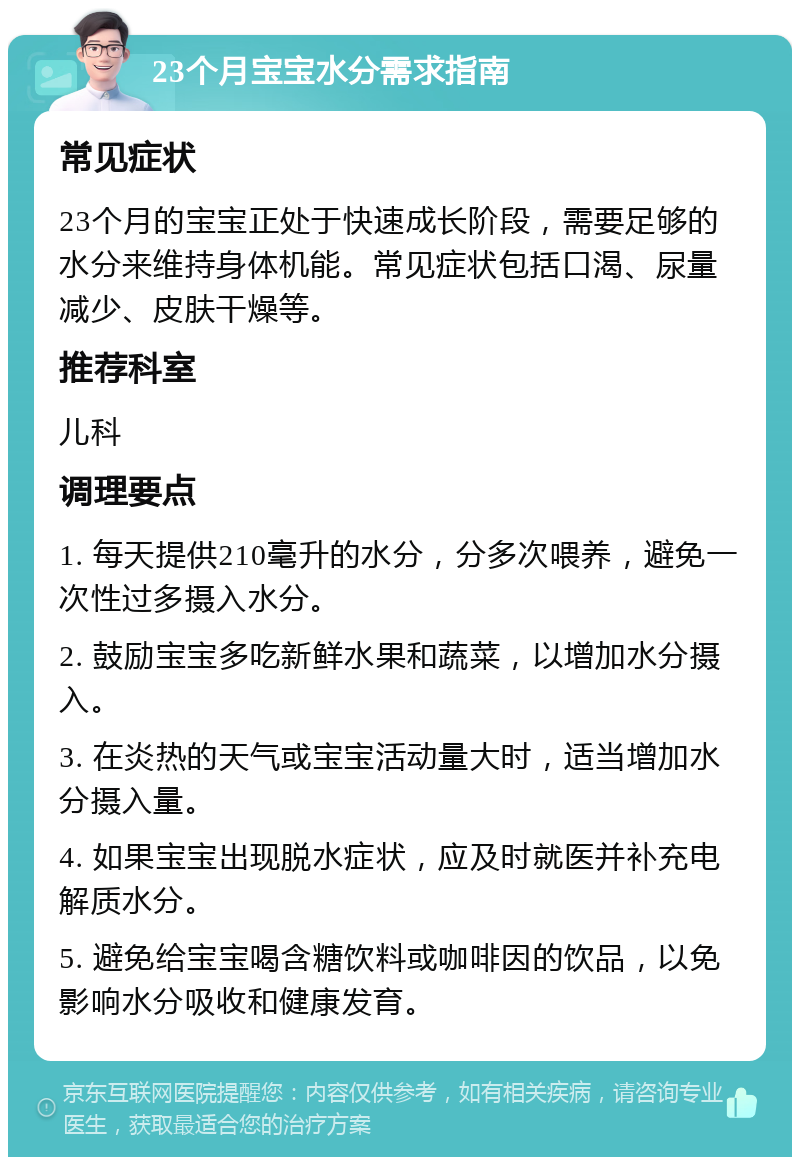 23个月宝宝水分需求指南 常见症状 23个月的宝宝正处于快速成长阶段，需要足够的水分来维持身体机能。常见症状包括口渴、尿量减少、皮肤干燥等。 推荐科室 儿科 调理要点 1. 每天提供210毫升的水分，分多次喂养，避免一次性过多摄入水分。 2. 鼓励宝宝多吃新鲜水果和蔬菜，以增加水分摄入。 3. 在炎热的天气或宝宝活动量大时，适当增加水分摄入量。 4. 如果宝宝出现脱水症状，应及时就医并补充电解质水分。 5. 避免给宝宝喝含糖饮料或咖啡因的饮品，以免影响水分吸收和健康发育。