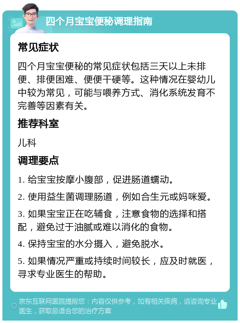 四个月宝宝便秘调理指南 常见症状 四个月宝宝便秘的常见症状包括三天以上未排便、排便困难、便便干硬等。这种情况在婴幼儿中较为常见，可能与喂养方式、消化系统发育不完善等因素有关。 推荐科室 儿科 调理要点 1. 给宝宝按摩小腹部，促进肠道蠕动。 2. 使用益生菌调理肠道，例如合生元或妈咪爱。 3. 如果宝宝正在吃辅食，注意食物的选择和搭配，避免过于油腻或难以消化的食物。 4. 保持宝宝的水分摄入，避免脱水。 5. 如果情况严重或持续时间较长，应及时就医，寻求专业医生的帮助。