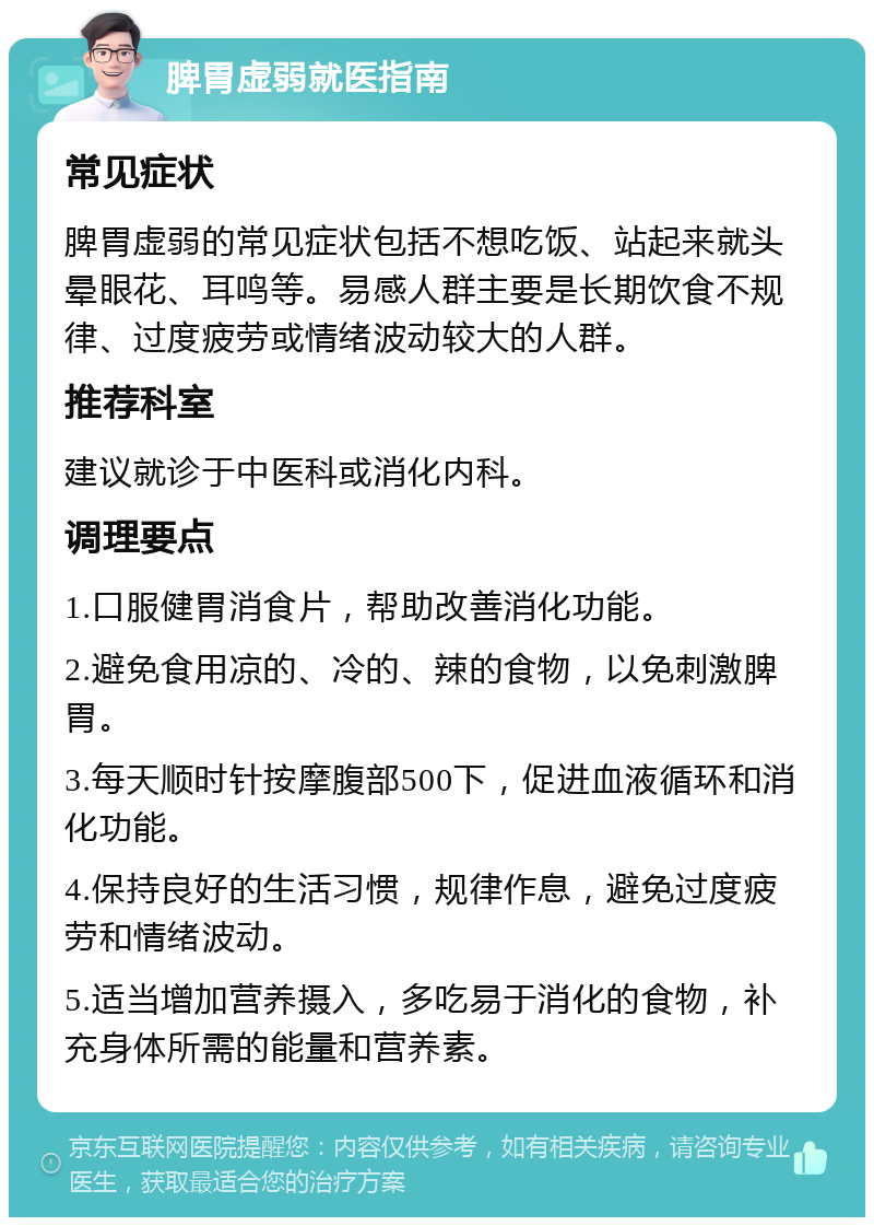 脾胃虚弱就医指南 常见症状 脾胃虚弱的常见症状包括不想吃饭、站起来就头晕眼花、耳鸣等。易感人群主要是长期饮食不规律、过度疲劳或情绪波动较大的人群。 推荐科室 建议就诊于中医科或消化内科。 调理要点 1.口服健胃消食片，帮助改善消化功能。 2.避免食用凉的、冷的、辣的食物，以免刺激脾胃。 3.每天顺时针按摩腹部500下，促进血液循环和消化功能。 4.保持良好的生活习惯，规律作息，避免过度疲劳和情绪波动。 5.适当增加营养摄入，多吃易于消化的食物，补充身体所需的能量和营养素。