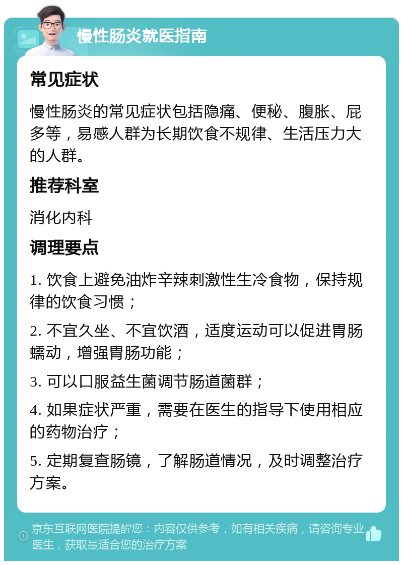 慢性肠炎就医指南 常见症状 慢性肠炎的常见症状包括隐痛、便秘、腹胀、屁多等，易感人群为长期饮食不规律、生活压力大的人群。 推荐科室 消化内科 调理要点 1. 饮食上避免油炸辛辣刺激性生冷食物，保持规律的饮食习惯； 2. 不宜久坐、不宜饮酒，适度运动可以促进胃肠蠕动，增强胃肠功能； 3. 可以口服益生菌调节肠道菌群； 4. 如果症状严重，需要在医生的指导下使用相应的药物治疗； 5. 定期复查肠镜，了解肠道情况，及时调整治疗方案。