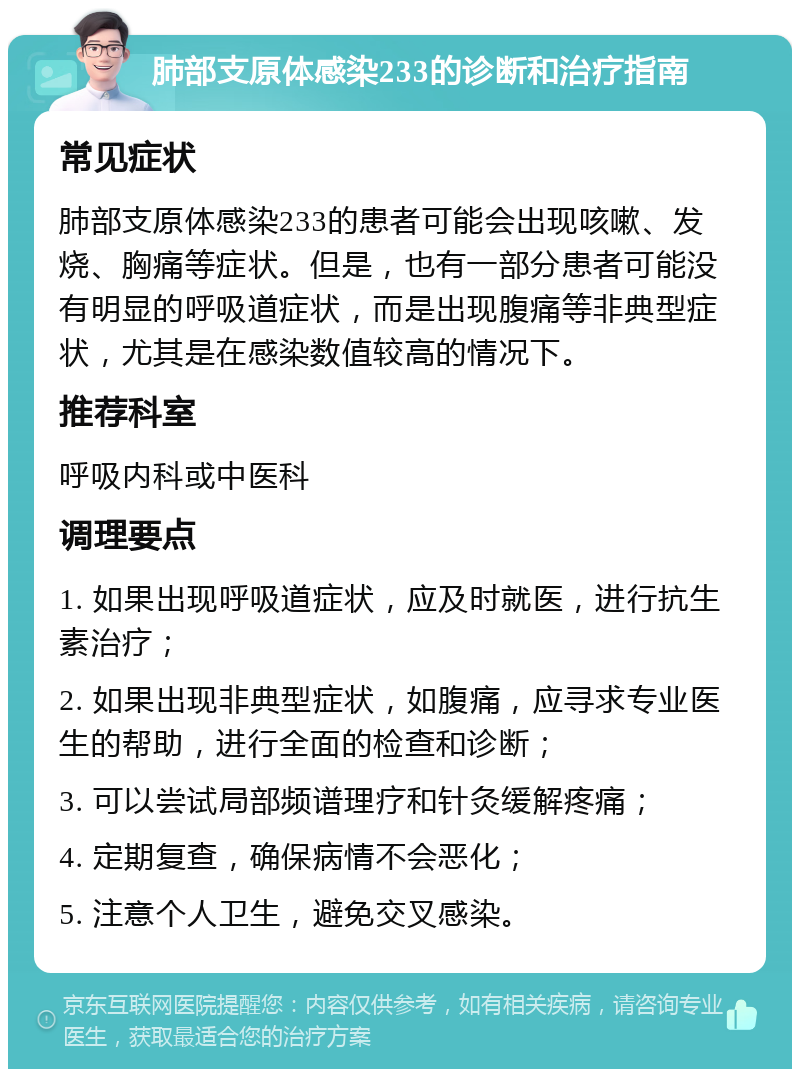 肺部支原体感染233的诊断和治疗指南 常见症状 肺部支原体感染233的患者可能会出现咳嗽、发烧、胸痛等症状。但是，也有一部分患者可能没有明显的呼吸道症状，而是出现腹痛等非典型症状，尤其是在感染数值较高的情况下。 推荐科室 呼吸内科或中医科 调理要点 1. 如果出现呼吸道症状，应及时就医，进行抗生素治疗； 2. 如果出现非典型症状，如腹痛，应寻求专业医生的帮助，进行全面的检查和诊断； 3. 可以尝试局部频谱理疗和针灸缓解疼痛； 4. 定期复查，确保病情不会恶化； 5. 注意个人卫生，避免交叉感染。