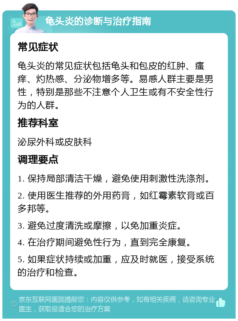 龟头炎的诊断与治疗指南 常见症状 龟头炎的常见症状包括龟头和包皮的红肿、瘙痒、灼热感、分泌物增多等。易感人群主要是男性，特别是那些不注意个人卫生或有不安全性行为的人群。 推荐科室 泌尿外科或皮肤科 调理要点 1. 保持局部清洁干燥，避免使用刺激性洗涤剂。 2. 使用医生推荐的外用药膏，如红霉素软膏或百多邦等。 3. 避免过度清洗或摩擦，以免加重炎症。 4. 在治疗期间避免性行为，直到完全康复。 5. 如果症状持续或加重，应及时就医，接受系统的治疗和检查。