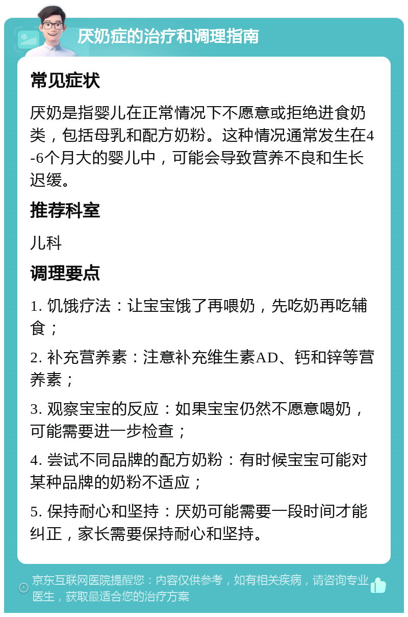 厌奶症的治疗和调理指南 常见症状 厌奶是指婴儿在正常情况下不愿意或拒绝进食奶类，包括母乳和配方奶粉。这种情况通常发生在4-6个月大的婴儿中，可能会导致营养不良和生长迟缓。 推荐科室 儿科 调理要点 1. 饥饿疗法：让宝宝饿了再喂奶，先吃奶再吃辅食； 2. 补充营养素：注意补充维生素AD、钙和锌等营养素； 3. 观察宝宝的反应：如果宝宝仍然不愿意喝奶，可能需要进一步检查； 4. 尝试不同品牌的配方奶粉：有时候宝宝可能对某种品牌的奶粉不适应； 5. 保持耐心和坚持：厌奶可能需要一段时间才能纠正，家长需要保持耐心和坚持。