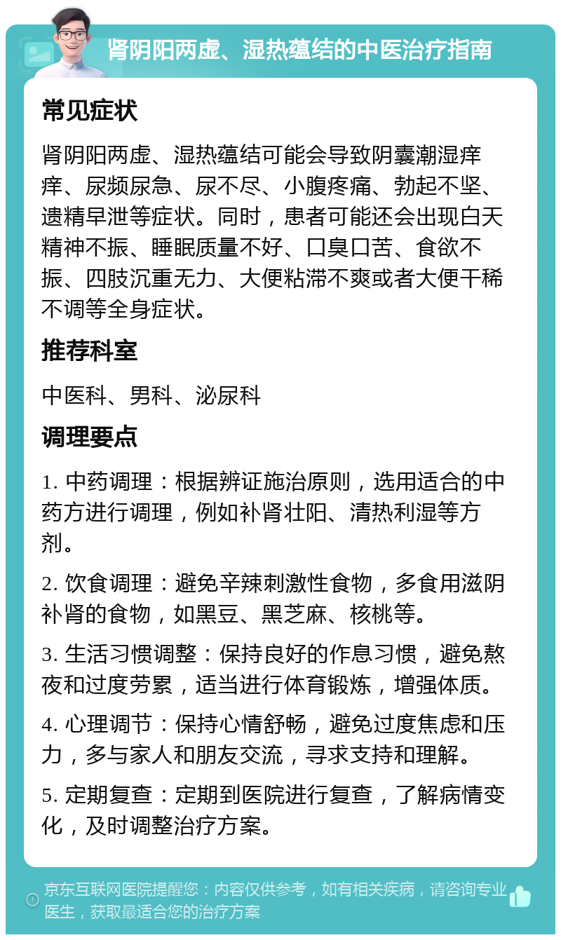 肾阴阳两虚、湿热蕴结的中医治疗指南 常见症状 肾阴阳两虚、湿热蕴结可能会导致阴囊潮湿痒痒、尿频尿急、尿不尽、小腹疼痛、勃起不坚、遗精早泄等症状。同时，患者可能还会出现白天精神不振、睡眠质量不好、口臭口苦、食欲不振、四肢沉重无力、大便粘滞不爽或者大便干稀不调等全身症状。 推荐科室 中医科、男科、泌尿科 调理要点 1. 中药调理：根据辨证施治原则，选用适合的中药方进行调理，例如补肾壮阳、清热利湿等方剂。 2. 饮食调理：避免辛辣刺激性食物，多食用滋阴补肾的食物，如黑豆、黑芝麻、核桃等。 3. 生活习惯调整：保持良好的作息习惯，避免熬夜和过度劳累，适当进行体育锻炼，增强体质。 4. 心理调节：保持心情舒畅，避免过度焦虑和压力，多与家人和朋友交流，寻求支持和理解。 5. 定期复查：定期到医院进行复查，了解病情变化，及时调整治疗方案。