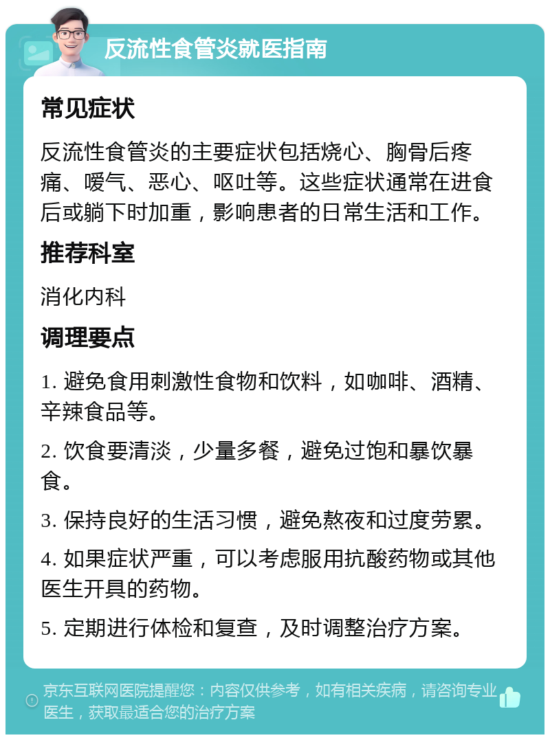 反流性食管炎就医指南 常见症状 反流性食管炎的主要症状包括烧心、胸骨后疼痛、嗳气、恶心、呕吐等。这些症状通常在进食后或躺下时加重，影响患者的日常生活和工作。 推荐科室 消化内科 调理要点 1. 避免食用刺激性食物和饮料，如咖啡、酒精、辛辣食品等。 2. 饮食要清淡，少量多餐，避免过饱和暴饮暴食。 3. 保持良好的生活习惯，避免熬夜和过度劳累。 4. 如果症状严重，可以考虑服用抗酸药物或其他医生开具的药物。 5. 定期进行体检和复查，及时调整治疗方案。