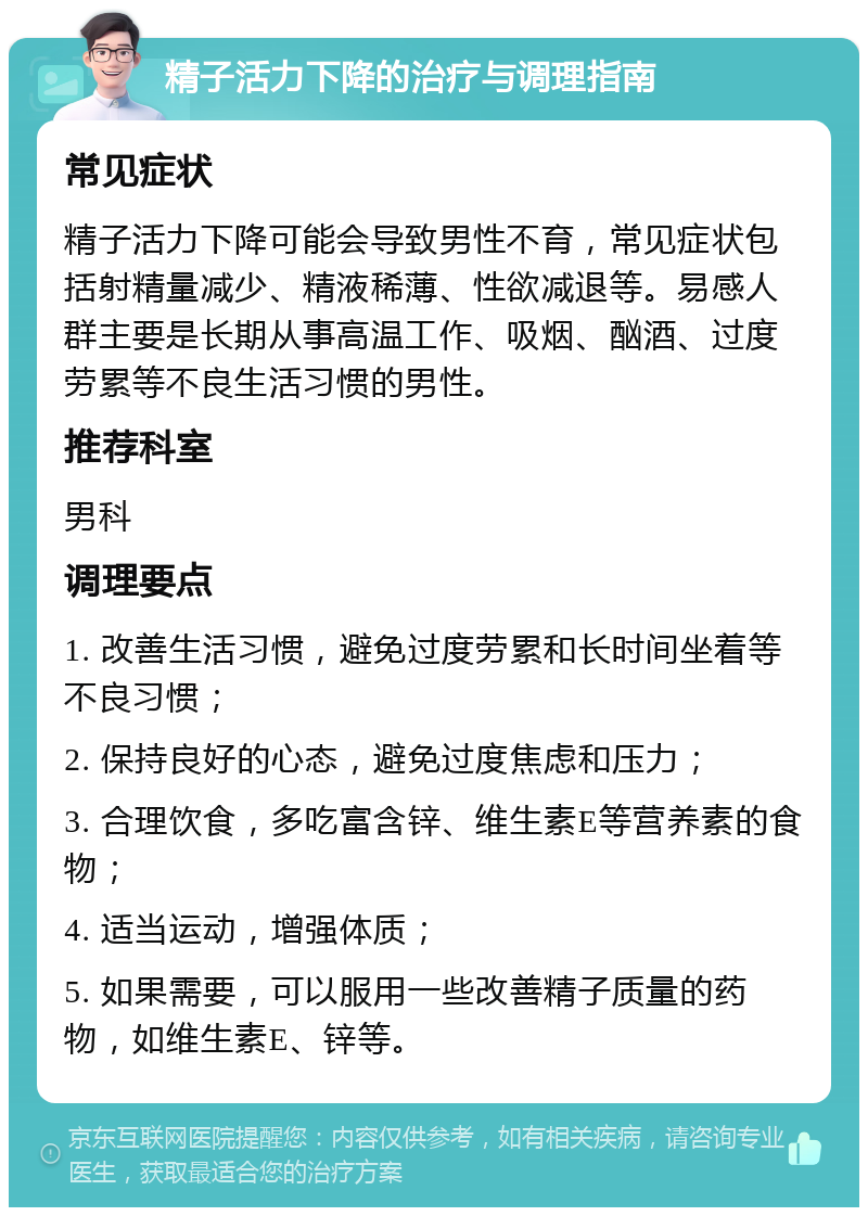 精子活力下降的治疗与调理指南 常见症状 精子活力下降可能会导致男性不育，常见症状包括射精量减少、精液稀薄、性欲减退等。易感人群主要是长期从事高温工作、吸烟、酗酒、过度劳累等不良生活习惯的男性。 推荐科室 男科 调理要点 1. 改善生活习惯，避免过度劳累和长时间坐着等不良习惯； 2. 保持良好的心态，避免过度焦虑和压力； 3. 合理饮食，多吃富含锌、维生素E等营养素的食物； 4. 适当运动，增强体质； 5. 如果需要，可以服用一些改善精子质量的药物，如维生素E、锌等。