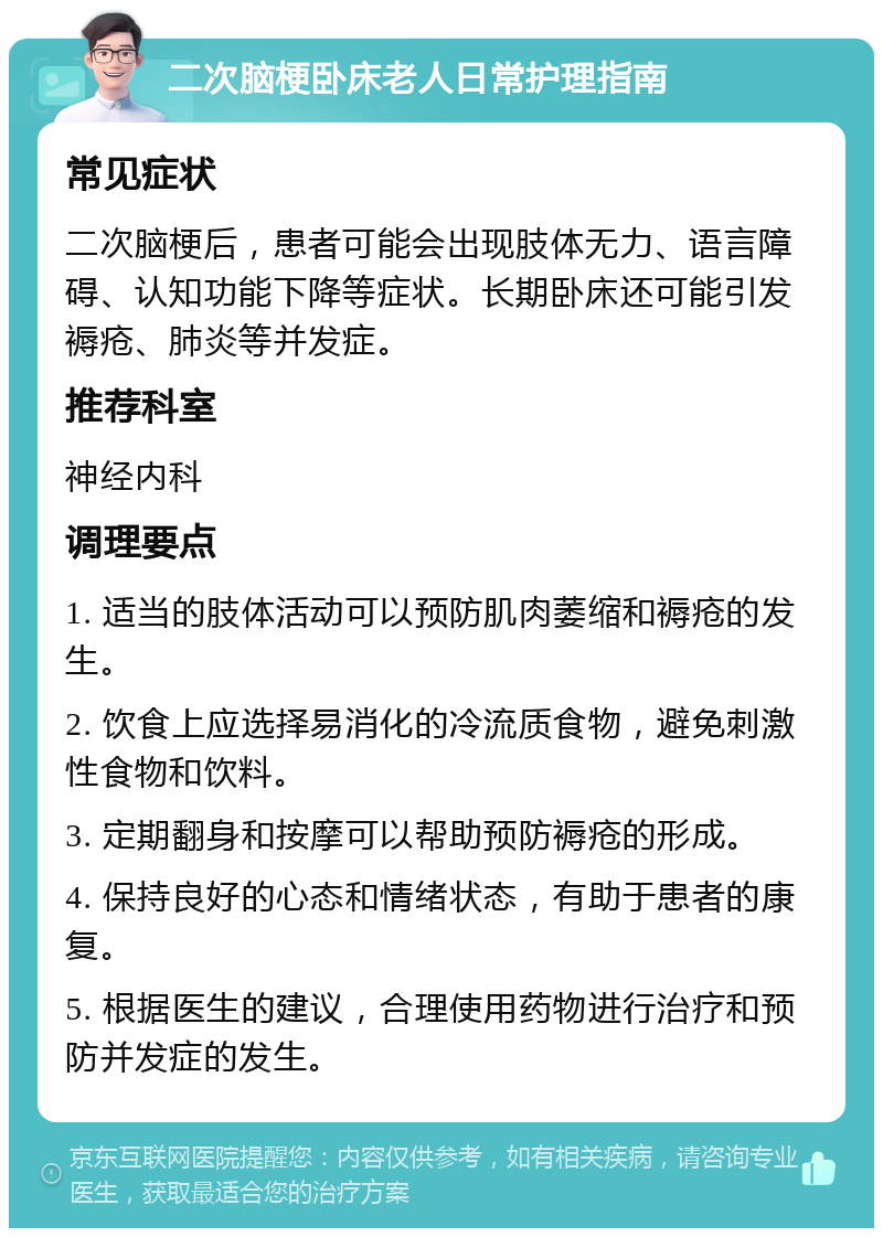 二次脑梗卧床老人日常护理指南 常见症状 二次脑梗后，患者可能会出现肢体无力、语言障碍、认知功能下降等症状。长期卧床还可能引发褥疮、肺炎等并发症。 推荐科室 神经内科 调理要点 1. 适当的肢体活动可以预防肌肉萎缩和褥疮的发生。 2. 饮食上应选择易消化的冷流质食物，避免刺激性食物和饮料。 3. 定期翻身和按摩可以帮助预防褥疮的形成。 4. 保持良好的心态和情绪状态，有助于患者的康复。 5. 根据医生的建议，合理使用药物进行治疗和预防并发症的发生。