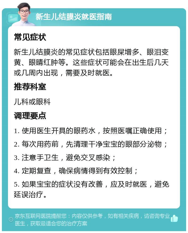 新生儿结膜炎就医指南 常见症状 新生儿结膜炎的常见症状包括眼屎增多、眼泪变黄、眼睛红肿等。这些症状可能会在出生后几天或几周内出现，需要及时就医。 推荐科室 儿科或眼科 调理要点 1. 使用医生开具的眼药水，按照医嘱正确使用； 2. 每次用药前，先清理干净宝宝的眼部分泌物； 3. 注意手卫生，避免交叉感染； 4. 定期复查，确保病情得到有效控制； 5. 如果宝宝的症状没有改善，应及时就医，避免延误治疗。