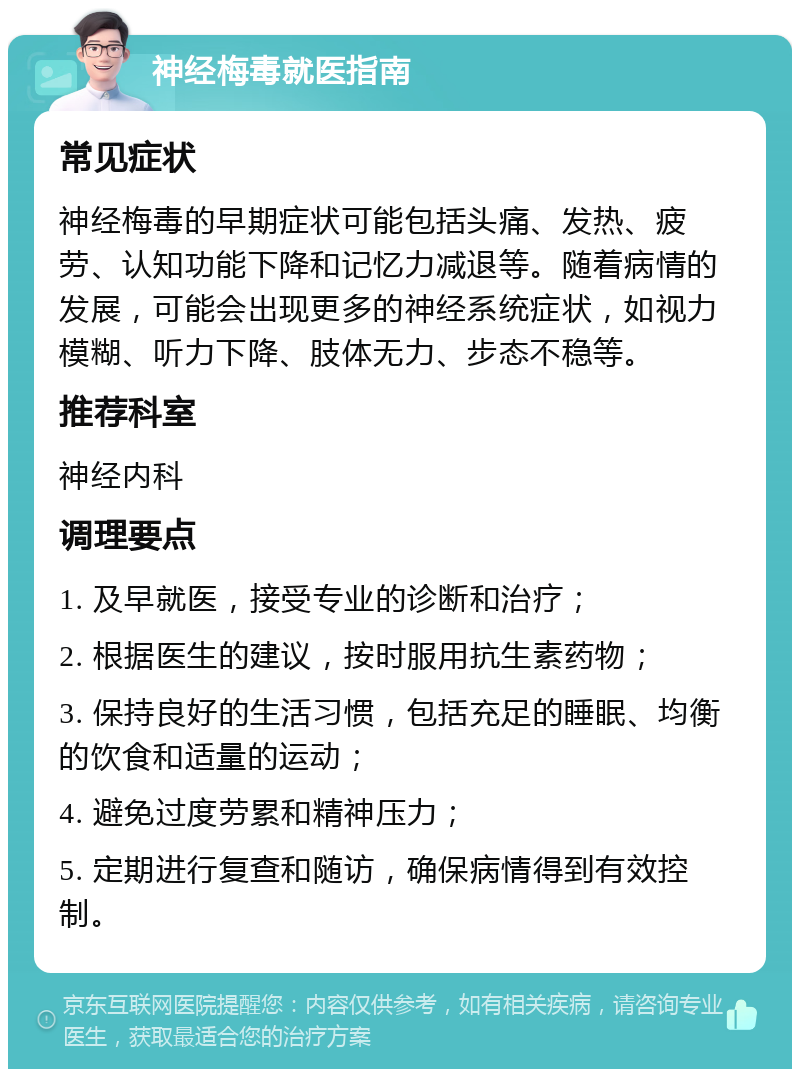 神经梅毒就医指南 常见症状 神经梅毒的早期症状可能包括头痛、发热、疲劳、认知功能下降和记忆力减退等。随着病情的发展，可能会出现更多的神经系统症状，如视力模糊、听力下降、肢体无力、步态不稳等。 推荐科室 神经内科 调理要点 1. 及早就医，接受专业的诊断和治疗； 2. 根据医生的建议，按时服用抗生素药物； 3. 保持良好的生活习惯，包括充足的睡眠、均衡的饮食和适量的运动； 4. 避免过度劳累和精神压力； 5. 定期进行复查和随访，确保病情得到有效控制。