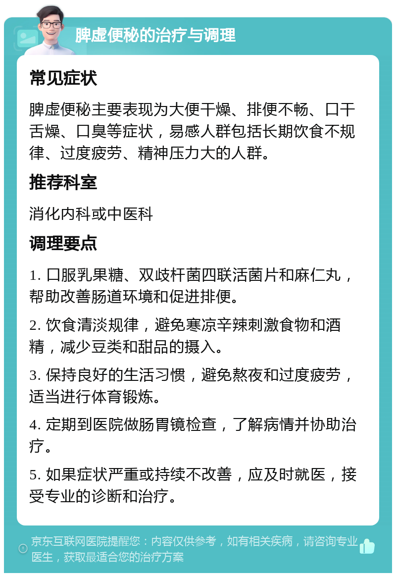 脾虚便秘的治疗与调理 常见症状 脾虚便秘主要表现为大便干燥、排便不畅、口干舌燥、口臭等症状，易感人群包括长期饮食不规律、过度疲劳、精神压力大的人群。 推荐科室 消化内科或中医科 调理要点 1. 口服乳果糖、双歧杆菌四联活菌片和麻仁丸，帮助改善肠道环境和促进排便。 2. 饮食清淡规律，避免寒凉辛辣刺激食物和酒精，减少豆类和甜品的摄入。 3. 保持良好的生活习惯，避免熬夜和过度疲劳，适当进行体育锻炼。 4. 定期到医院做肠胃镜检查，了解病情并协助治疗。 5. 如果症状严重或持续不改善，应及时就医，接受专业的诊断和治疗。