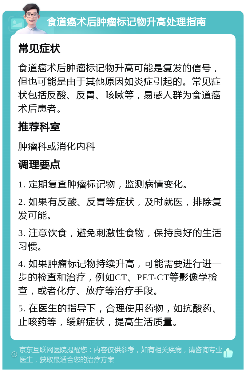 食道癌术后肿瘤标记物升高处理指南 常见症状 食道癌术后肿瘤标记物升高可能是复发的信号，但也可能是由于其他原因如炎症引起的。常见症状包括反酸、反胃、咳嗽等，易感人群为食道癌术后患者。 推荐科室 肿瘤科或消化内科 调理要点 1. 定期复查肿瘤标记物，监测病情变化。 2. 如果有反酸、反胃等症状，及时就医，排除复发可能。 3. 注意饮食，避免刺激性食物，保持良好的生活习惯。 4. 如果肿瘤标记物持续升高，可能需要进行进一步的检查和治疗，例如CT、PET-CT等影像学检查，或者化疗、放疗等治疗手段。 5. 在医生的指导下，合理使用药物，如抗酸药、止咳药等，缓解症状，提高生活质量。