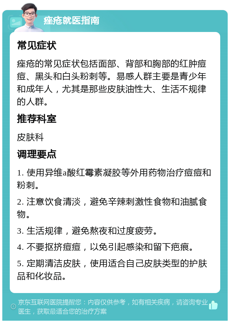 痤疮就医指南 常见症状 痤疮的常见症状包括面部、背部和胸部的红肿痘痘、黑头和白头粉刺等。易感人群主要是青少年和成年人，尤其是那些皮肤油性大、生活不规律的人群。 推荐科室 皮肤科 调理要点 1. 使用异维a酸红霉素凝胶等外用药物治疗痘痘和粉刺。 2. 注意饮食清淡，避免辛辣刺激性食物和油腻食物。 3. 生活规律，避免熬夜和过度疲劳。 4. 不要抠挤痘痘，以免引起感染和留下疤痕。 5. 定期清洁皮肤，使用适合自己皮肤类型的护肤品和化妆品。