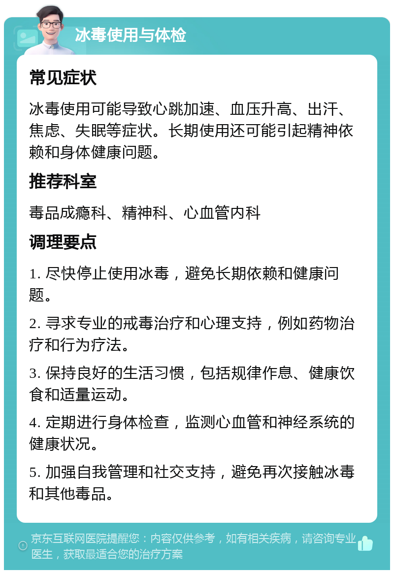 冰毒使用与体检 常见症状 冰毒使用可能导致心跳加速、血压升高、出汗、焦虑、失眠等症状。长期使用还可能引起精神依赖和身体健康问题。 推荐科室 毒品成瘾科、精神科、心血管内科 调理要点 1. 尽快停止使用冰毒，避免长期依赖和健康问题。 2. 寻求专业的戒毒治疗和心理支持，例如药物治疗和行为疗法。 3. 保持良好的生活习惯，包括规律作息、健康饮食和适量运动。 4. 定期进行身体检查，监测心血管和神经系统的健康状况。 5. 加强自我管理和社交支持，避免再次接触冰毒和其他毒品。