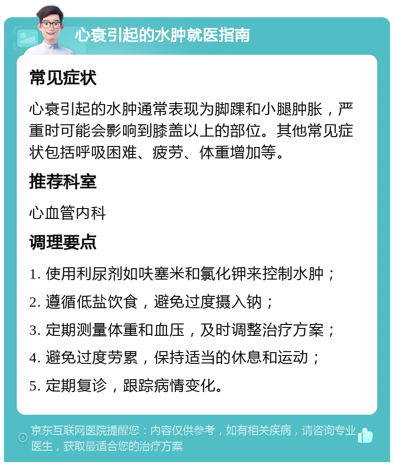 心衰引起的水肿就医指南 常见症状 心衰引起的水肿通常表现为脚踝和小腿肿胀，严重时可能会影响到膝盖以上的部位。其他常见症状包括呼吸困难、疲劳、体重增加等。 推荐科室 心血管内科 调理要点 1. 使用利尿剂如呋塞米和氯化钾来控制水肿； 2. 遵循低盐饮食，避免过度摄入钠； 3. 定期测量体重和血压，及时调整治疗方案； 4. 避免过度劳累，保持适当的休息和运动； 5. 定期复诊，跟踪病情变化。