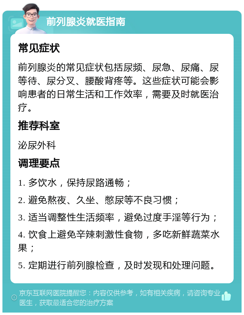 前列腺炎就医指南 常见症状 前列腺炎的常见症状包括尿频、尿急、尿痛、尿等待、尿分叉、腰酸背疼等。这些症状可能会影响患者的日常生活和工作效率，需要及时就医治疗。 推荐科室 泌尿外科 调理要点 1. 多饮水，保持尿路通畅； 2. 避免熬夜、久坐、憋尿等不良习惯； 3. 适当调整性生活频率，避免过度手淫等行为； 4. 饮食上避免辛辣刺激性食物，多吃新鲜蔬菜水果； 5. 定期进行前列腺检查，及时发现和处理问题。